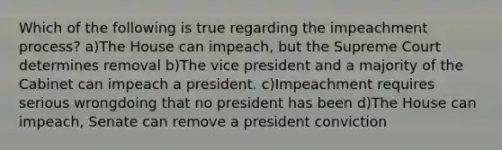 Which of the following is true regarding the impeachment process? a)The House can impeach, but the Supreme Court determines removal b)The vice president and a majority of the Cabinet can impeach a president. c)Impeachment requires serious wrongdoing that no president has been d)The House can impeach, Senate can remove a president conviction