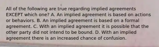 All of the following are true regarding implied agreements EXCEPT which one? A. An implied agreement is based on actions or behaviors. B. An implied agreement is based on a formal agreement. C. With an implied agreement it is possible that the other party did not intend to be bound. D. With an implied agreement there is an increased chance of confusion.