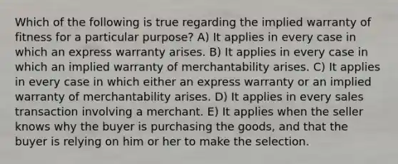 Which of the following is true regarding the implied warranty of fitness for a particular purpose? A) It applies in every case in which an express warranty arises. B) It applies in every case in which an implied warranty of merchantability arises. C) It applies in every case in which either an express warranty or an implied warranty of merchantability arises. D) It applies in every sales transaction involving a merchant. E) It applies when the seller knows why the buyer is purchasing the goods, and that the buyer is relying on him or her to make the selection.