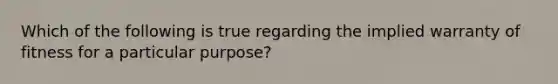 Which of the following is true regarding the implied warranty of fitness for a particular purpose?