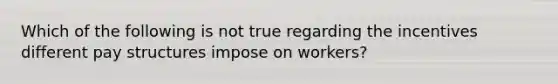 Which of the following is not true regarding the incentives different pay structures impose on workers?