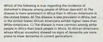 Which of the following is true regarding the incidence of Alzheimer's disease among people of African descent? A) The disease is more prominent in Africa than in African Americans in the United States. B) The disease is less prevalent in Africa, but in the United States African Americans exhibit higher rates than White Americans. C) The disease is more common among white people in Africa than black people in Africa. D) African Americans whose African ancestors showed no signs of dementia are more prone to show dementia in current generations.