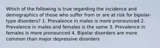 Which of the following is true regarding the incidence and demographics of those who suffer from or are at risk for bipolar-type disorders? 1. Prevalence in males is more pronounced 2. Prevalence in males and females is the same 3. Prevalence in females is more pronounced 4. Bipolar disorders are more common than major depressive disorders