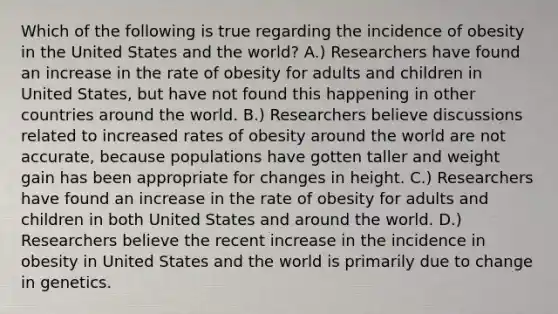 Which of the following is true regarding the incidence of obesity in the United States and the world? A.) Researchers have found an increase in the rate of obesity for adults and children in United States, but have not found this happening in other countries around the world. B.) Researchers believe discussions related to increased rates of obesity around the world are not accurate, because populations have gotten taller and weight gain has been appropriate for changes in height. C.) Researchers have found an increase in the rate of obesity for adults and children in both United States and around the world. D.) Researchers believe the recent increase in the incidence in obesity in United States and the world is primarily due to change in genetics.