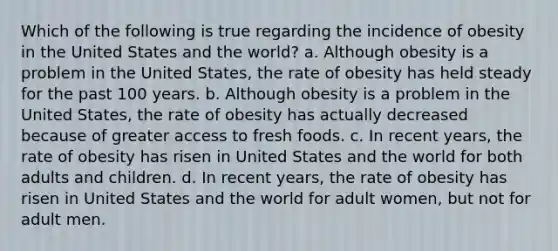 Which of the following is true regarding the incidence of obesity in the United States and the world? a. Although obesity is a problem in the United States, the rate of obesity has held steady for the past 100 years. b. Although obesity is a problem in the United States, the rate of obesity has actually decreased because of greater access to fresh foods. c. In recent years, the rate of obesity has risen in United States and the world for both adults and children. d. In recent years, the rate of obesity has risen in United States and the world for adult women, but not for adult men.