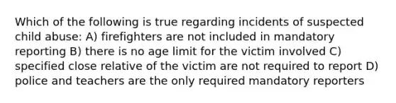 Which of the following is true regarding incidents of suspected child abuse: A) firefighters are not included in mandatory reporting B) there is no age limit for the victim involved C) specified close relative of the victim are not required to report D) police and teachers are the only required mandatory reporters