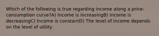 Which of the following is true regarding income along a price-consumption curve?A) Income is increasingB) Income is decreasingC) Income is constantD) The level of income depends on the level of utility