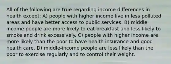 All of the following are true regarding income differences in health except: A) people with higher income live in less polluted areas and have better access to public services. B) middle-income people are more likely to eat breakfast and less likely to smoke and drink excessively. C) people with higher income are more likely than the poor to have health insurance and good health care. D) middle-income people are less likely than the poor to exercise regularly and to control their weight.