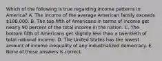 Which of the following is true regarding income patterns in America? A. The income of the average American family exceeds 100,000. B. The top fifth of Americans in terms of income get nearly 90 percent of the total income in the nation. C. The bottom fifth of Americans get slightly less than a twentieth of total national income. D. The United States has the lowest amount of income inequality of any industrialized democracy. E. None of these answers is correct.