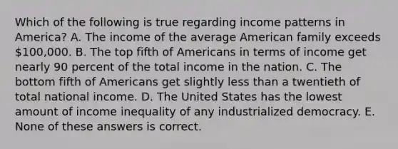 Which of the following is true regarding income patterns in America? A. The income of the average American family exceeds 100,000. B. The top fifth of Americans in terms of income get nearly 90 percent of the total income in the nation. C. The bottom fifth of Americans get slightly less than a twentieth of total national income. D. The United States has the lowest amount of income inequality of any industrialized democracy. E. None of these answers is correct.