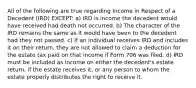 All of the following are true regarding Income in Respect of a Decedent (IRD) EXCEPT: a) IRD is income the decedent would have received had death not occurred. b) The character of the IRD remains the same as it would have been to the decedent had they not passed. c) If an individual receives IRD and includes it on their return, they are not allowed to claim a deduction for the estate tax paid on that income if Form 706 was filed. d) IRD must be included as income on either the decedent's estate return, if the estate receives it, or any person to whom the estate properly distributes the right to receive it.