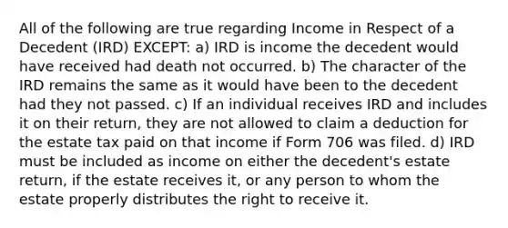 All of the following are true regarding Income in Respect of a Decedent (IRD) EXCEPT: a) IRD is income the decedent would have received had death not occurred. b) The character of the IRD remains the same as it would have been to the decedent had they not passed. c) If an individual receives IRD and includes it on their return, they are not allowed to claim a deduction for the estate tax paid on that income if Form 706 was filed. d) IRD must be included as income on either the decedent's estate return, if the estate receives it, or any person to whom the estate properly distributes the right to receive it.