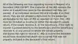 All of the following are true regarding Income in Respect of a Decedent (IRD) EXCEPT -The character of the IRD remains the same as it would have been to the decedent had they not passed. -If an individual receives IRD and includes it on their return, they are not allowed a deduction for the estate tax attributable to the item of IRD as reported on Form 706. -IRD must be included as income on either the decedent's estate return, if the estate receives it, or the beneficiary, if the right to income is passed directly to the beneficiary and the beneficiary receives it, or any person to whom the estate properly distributes the right to receive it. -IRD is income the decedent would have received had death not occurred that was not properly included in the decedent's final return.