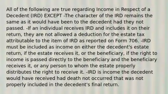 All of the following are true regarding Income in Respect of a Decedent (IRD) EXCEPT -The character of the IRD remains the same as it would have been to the decedent had they not passed. -If an individual receives IRD and includes it on their return, they are not allowed a deduction for the estate tax attributable to the item of IRD as reported on Form 706. -IRD must be included as income on either the decedent's estate return, if the estate receives it, or the beneficiary, if the right to income is passed directly to the beneficiary and the beneficiary receives it, or any person to whom the estate properly distributes the right to receive it. -IRD is income the decedent would have received had death not occurred that was not properly included in the decedent's final return.