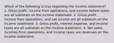 Which of the following is true regarding the income statement? 1. Gross profit, income from operations, and income before taxes are all subtotals on the income statement. 2. Gross profit, income from operations, and net income are all subtotals on the income statement. 3. Gross profit, interest expense, and income taxes are all subtotals on the income statement. 4. Net sales, incomes from operations, and income taxes are revenues on the income statement.