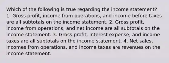 Which of the following is true regarding the income statement? 1. Gross profit, income from operations, and income before taxes are all subtotals on the income statement. 2. Gross profit, income from operations, and net income are all subtotals on the income statement. 3. Gross profit, interest expense, and income taxes are all subtotals on the income statement. 4. Net sales, incomes from operations, and income taxes are revenues on the income statement.