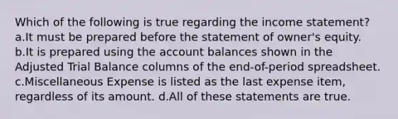 Which of the following is true regarding the <a href='https://www.questionai.com/knowledge/kCPMsnOwdm-income-statement' class='anchor-knowledge'>income statement</a>? a.It must be prepared before the statement of owner's equity. b.It is prepared using the account balances shown in the Adjusted Trial Balance columns of the end-of-period spreadsheet. c.Miscellaneous Expense is listed as the last expense item, regardless of its amount. d.All of these statements are true.