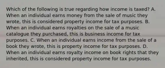 Which of the following is true regarding how income is taxed? A. When an individual earns money from the sale of music they wrote, this is considered property income for tax purposes. B. When an individual earns royalties on the sale of a music catalogue they purchased, this is business income for tax purposes. C. When an individual earns income from the sale of a book they wrote, this is property income for tax purposes. D. When an individual earns royalty income on book rights that they inherited, this is considered property income for tax purposes.