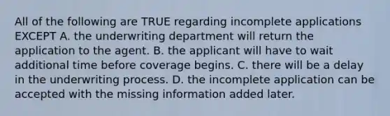 All of the following are TRUE regarding incomplete applications EXCEPT A. the underwriting department will return the application to the agent. B. the applicant will have to wait additional time before coverage begins. C. there will be a delay in the underwriting process. D. the incomplete application can be accepted with the missing information added later.