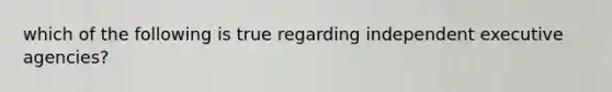 which of the following is true regarding independent executive agencies?