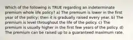 Which of the following is TRUE regarding an indeterminate premium whole life policy? a) The premium is lower in the first year of the policy; then it is gradually raised every year. b) The premium is level throughout the life of the policy. c) The premium is usually higher in the first few years of the policy. d) The premium can be raised up to a guaranteed maximum rate.