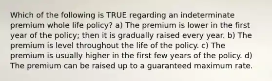 Which of the following is TRUE regarding an indeterminate premium whole life policy? a) The premium is lower in the first year of the policy; then it is gradually raised every year. b) The premium is level throughout the life of the policy. c) The premium is usually higher in the first few years of the policy. d) The premium can be raised up to a guaranteed maximum rate.