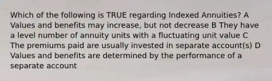 Which of the following is TRUE regarding Indexed Annuities? A Values and benefits may increase, but not decrease B They have a level number of annuity units with a fluctuating unit value C The premiums paid are usually invested in separate account(s) D Values and benefits are determined by the performance of a separate account