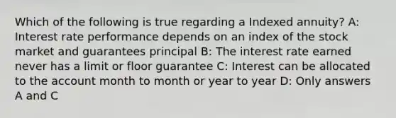 Which of the following is true regarding a Indexed annuity? A: Interest rate performance depends on an index of the stock market and guarantees principal B: The interest rate earned never has a limit or floor guarantee C: Interest can be allocated to the account month to month or year to year D: Only answers A and C