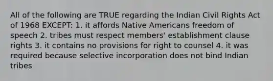 All of the following are TRUE regarding the Indian Civil Rights Act of 1968 EXCEPT: 1. it affords Native Americans freedom of speech 2. tribes must respect members' establishment clause rights 3. it contains no provisions for right to counsel 4. it was required because selective incorporation does not bind Indian tribes