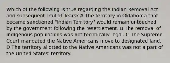 Which of the following is true regarding the Indian Removal Act and subsequent Trail of Tears? A The territory in Oklahoma that became sanctioned "Indian Territory" would remain untouched by the government following the resettlement. B The removal of Indigenous populations was not technically legal. C The Supreme Court mandated the <a href='https://www.questionai.com/knowledge/k3QII3MXja-native-americans' class='anchor-knowledge'>native americans</a> move to designated land. D The territory allotted to the Native Americans was not a part of the United States' territory.