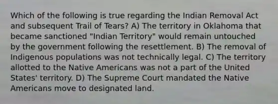 Which of the following is true regarding the Indian Removal Act and subsequent Trail of Tears? A) The territory in Oklahoma that became sanctioned "Indian Territory" would remain untouched by the government following the resettlement. B) The removal of Indigenous populations was not technically legal. C) The territory allotted to the Native Americans was not a part of the United States' territory. D) The Supreme Court mandated the Native Americans move to designated land.