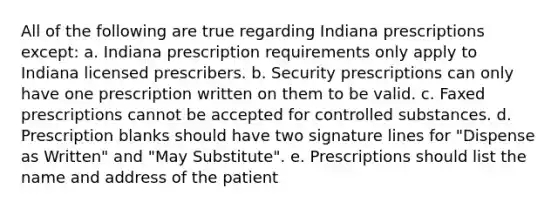 All of the following are true regarding Indiana prescriptions except: a. Indiana prescription requirements only apply to Indiana licensed prescribers. b. Security prescriptions can only have one prescription written on them to be valid. c. Faxed prescriptions cannot be accepted for controlled substances. d. Prescription blanks should have two signature lines for "Dispense as Written" and "May Substitute". e. Prescriptions should list the name and address of the patient