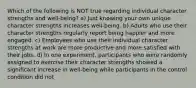 Which of the following is NOT true regarding individual character strengths and well-being? a) Just knowing your own unique character strengths increases well-being. b) Adults who use their character strengths regularly report being happier and more engaged. c) Employees who use their individual character strengths at work are more productive and more satisfied with their jobs. d) In one experiment, participants who were randomly assigned to exercise their character strengths showed a significant increase in well-being while participants in the control condition did not