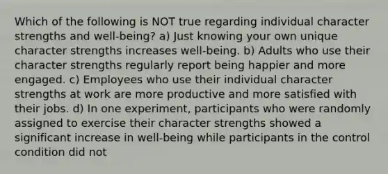 Which of the following is NOT true regarding individual character strengths and well-being? a) Just knowing your own unique character strengths increases well-being. b) Adults who use their character strengths regularly report being happier and more engaged. c) Employees who use their individual character strengths at work are more productive and more satisfied with their jobs. d) In one experiment, participants who were randomly assigned to exercise their character strengths showed a significant increase in well-being while participants in the control condition did not