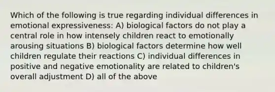 Which of the following is true regarding individual differences in emotional expressiveness: A) biological factors do not play a central role in how intensely children react to emotionally arousing situations B) biological factors determine how well children regulate their reactions C) individual differences in positive and negative emotionality are related to children's overall adjustment D) all of the above