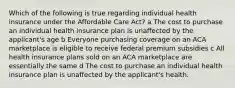 Which of the following is true regarding individual health insurance under the Affordable Care Act? a The cost to purchase an individual health insurance plan is unaffected by the applicant's age b Everyone purchasing coverage on an ACA marketplace is eligible to receive federal premium subsidies c All health insurance plans sold on an ACA marketplace are essentially the same d The cost to purchase an individual health insurance plan is unaffected by the applicant's health.