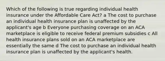 Which of the following is true regarding individual health insurance under the Affordable Care Act? a The cost to purchase an individual health insurance plan is unaffected by the applicant's age b Everyone purchasing coverage on an ACA marketplace is eligible to receive federal premium subsidies c All health insurance plans sold on an ACA marketplace are essentially the same d The cost to purchase an individual health insurance plan is unaffected by the applicant's health.