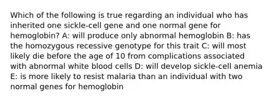 Which of the following is true regarding an individual who has inherited one sickle-cell gene and one normal gene for hemoglobin? A: will produce only abnormal hemoglobin B: has the homozygous recessive genotype for this trait C: will most likely die before the age of 10 from complications associated with abnormal white blood cells D: will develop sickle-cell anemia E: is more likely to resist malaria than an individual with two normal genes for hemoglobin