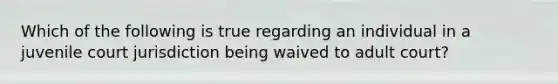 Which of the following is true regarding an individual in a juvenile court jurisdiction being waived to adult court?