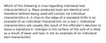 Which of the following is true regarding individual tool characteristics? a. Mass produced tools are identical and therefore without being used will contain no individual characteristics b. A chip on the edge of a standard knife is an example of an individual characteristic on a tool c. Individual characteristics are usually the result of the offender's decision to leave a signature d. Changes in the surface of the sole of a shoe as a result of wear and tear is not an example of an individual tool characteristic