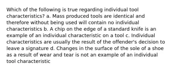 Which of the following is true regarding individual tool characteristics? a. Mass produced tools are identical and therefore without being used will contain no individual characteristics b. A chip on the edge of a standard knife is an example of an individual characteristic on a tool c. Individual characteristics are usually the result of the offender's decision to leave a signature d. Changes in the surface of the sole of a shoe as a result of wear and tear is not an example of an individual tool characteristic