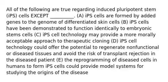 All of the following are true regarding induced pluripotent stem (iPS) cells EXCEPT __________. (A) iPS cells are formed by added genes to the genome of differentiated skin cells (B) iPS cells have been demonstrated to function identically to embryonic stems cells (C) iPS cell technology may provide a more morally acceptable approach to therapeutic cloning (D) iPS cell technology could offer the potential to regenerate nonfunctional or diseased tissues and avoid the risk of transplant rejection in the diseased patient (E) the reprogramming of diseased cells in humans to form iPS cells could provide model systems for studying the origins of the disease