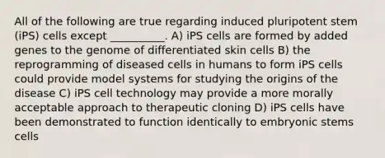 All of the following are true regarding induced pluripotent stem (iPS) cells except __________. A) iPS cells are formed by added genes to the genome of differentiated skin cells B) the reprogramming of diseased cells in humans to form iPS cells could provide model systems for studying the origins of the disease C) iPS cell technology may provide a more morally acceptable approach to therapeutic cloning D) iPS cells have been demonstrated to function identically to embryonic stems cells