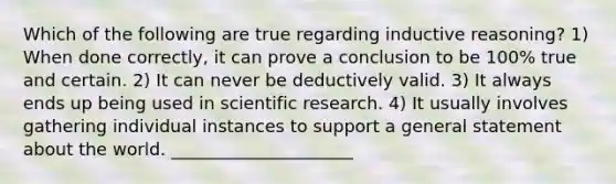 Which of the following are true regarding inductive reasoning? 1) When done correctly, it can prove a conclusion to be 100% true and certain. 2) It can never be deductively valid. 3) It always ends up being used in scientific research. 4) It usually involves gathering individual instances to support a general statement about the world. _____________________