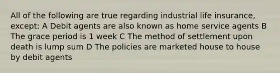 All of the following are true regarding industrial life insurance, except: A Debit agents are also known as home service agents B The grace period is 1 week C The method of settlement upon death is lump sum D The policies are marketed house to house by debit agents