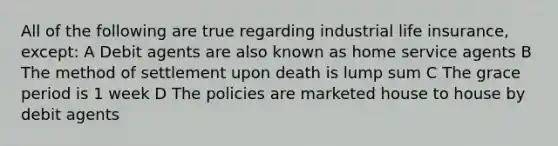 All of the following are true regarding industrial life insurance, except: A Debit agents are also known as home service agents B The method of settlement upon death is lump sum C The grace period is 1 week D The policies are marketed house to house by debit agents