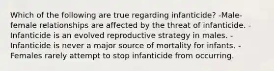 Which of the following are true regarding infanticide? -Male-female relationships are affected by the threat of infanticide. -Infanticide is an evolved reproductive strategy in males. -Infanticide is never a major source of mortality for infants. -Females rarely attempt to stop infanticide from occurring.