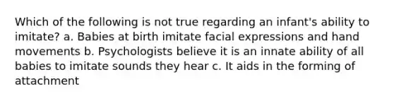 Which of the following is not true regarding an infant's ability to imitate? a. Babies at birth imitate facial expressions and hand movements b. Psychologists believe it is an innate ability of all babies to imitate sounds they hear c. It aids in the forming of attachment