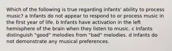 Which of the following is true regarding infants' ability to process music? a Infants do not appear to respond to or process music in the first year of life. b Infants have activation in the left hemisphere of the brain when they listen to music. c Infants distinguish "good" melodies from "bad" melodies. d Infants do not demonstrate any musical preferences.