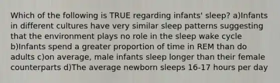 Which of the following is TRUE regarding infants' sleep? a)Infants in different cultures have very similar sleep patterns suggesting that the environment plays no role in the sleep wake cycle b)Infants spend a greater proportion of time in REM than do adults c)on average, male infants sleep longer than their female counterparts d)The average newborn sleeps 16-17 hours per day